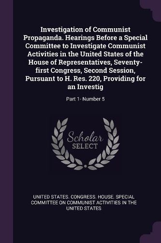 Cover image for Investigation of Communist Propaganda. Hearings Before a Special Committee to Investigate Communist Activities in the United States of the House of Representatives, Seventy-first Congress, Second Session, Pursuant to H. Res. 220, Providing for an Investig