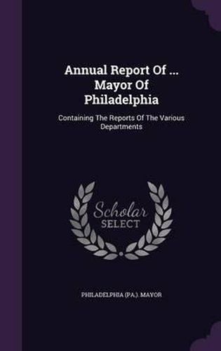 Cover image for Annual Report of ... Mayor of Philadelphia: Containing the Reports of the Various Departments