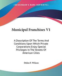 Cover image for Municipal Franchises V1: A Description of the Terms and Conditions Upon Which Private Corporations Enjoy Special Privileges in the Streets of American Cities