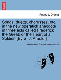 Cover image for Songs, Duetts, Chorusses, Etc. in the New Operatick Anecdote in Three Acts Called Frederick the Great; Or the Heart of a Soldier. [by S. J. Arnold.]