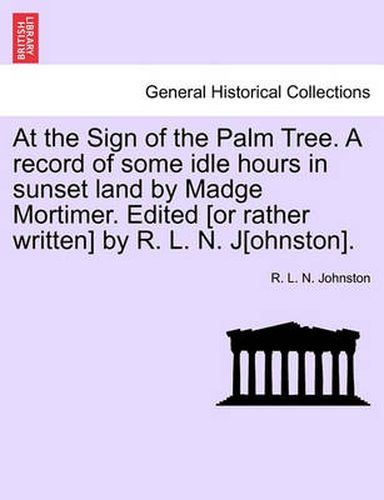 At the Sign of the Palm Tree. a Record of Some Idle Hours in Sunset Land by Madge Mortimer. Edited [Or Rather Written] by R. L. N. J[ohnston].