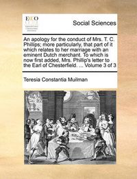 Cover image for An Apology for the Conduct of Mrs. T. C. Phillips; More Particularly, That Part of It Which Relates to Her Marriage with an Eminent Dutch Merchant. to Which Is Now First Added, Mrs. Phillip's Letter to the Earl of Chesterfield. ... Volume 3 of 3