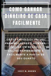 Cover image for Como Ganhar Dinheiro de Casa Facilmente: Obter Empregos Online Para Mulheres E Homens, Iniciar Um Negocio Online Rapidamente E Facilmente a Partir de Seu Quarto