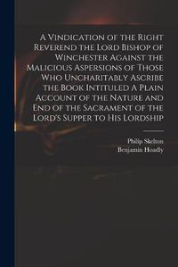 Cover image for A Vindication of the Right Reverend the Lord Bishop of Winchester Against the Malicious Aspersions of Those Who Uncharitably Ascribe the Book Intituled A Plain Account of the Nature and End of the Sacrament of the Lord's Supper to His Lordship