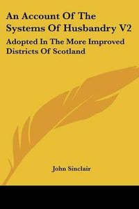 Cover image for An Account of the Systems of Husbandry V2: Adopted in the More Improved Districts of Scotland