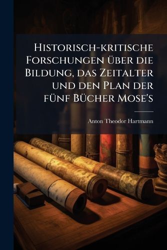 Cover image for Historisch-Kritische Forschungen Ber Die Bildung, Das Zeitalter Und Den Plan Der Fnf Bcher Mose's: Nebst Einer Beurtheilenden Einleitung Und Einer Genauen Charakteristik Der Hebrischen Sagen Und Mythen