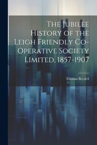 Cover image for The Jubilee History of the Leigh Friendly Co-operative Society Limited, 1857-1907