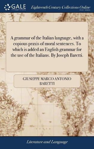 A Grammar of the Italian Language, with a Copious Praxis of Moral Sentences. to Which Is Added an English Grammar for the Use of the Italians. by Joseph Baretti.