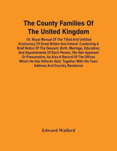 The County Families Of The United Kingdom; Or, Royal Manual Of The Titled And Untitled Aristocracy Of Great Britain And Ireland. Containing A Brief Notice Of The Descent, Birth, Marriage, Education, And Appointments Of Each Person, His Heir Apparent Or Presump