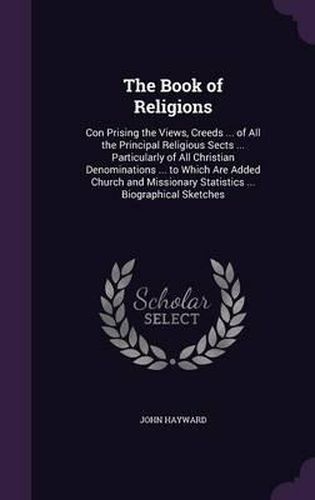 Cover image for The Book of Religions: Con Prising the Views, Creeds ... of All the Principal Religious Sects ... Particularly of All Christian Denominations ... to Which Are Added Church and Missionary Statistics ... Biographical Sketches