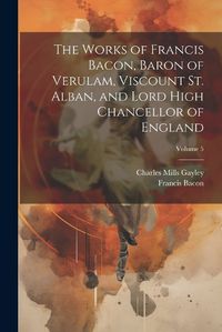 Cover image for The Works of Francis Bacon, Baron of Verulam, Viscount St. Alban, and Lord High Chancellor of England; Volume 5