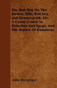 Cover image for The Rob Roy On The Jordan, Nile, Red Sea, and Gennesareth, Etc. A Canoe Cruise In Palestine And Egypt, And The Waters Of Damascus
