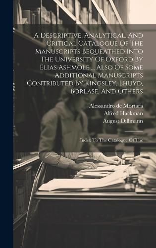 A Descriptive, Analytical, And Critical Catalogue Of The Manuscripts Bequeathed Into The University Of Oxford By Elias Ashmole ... Also Of Some Additional Manuscripts Contributed By Kingsley, Lhuyd, Borlase, And Others