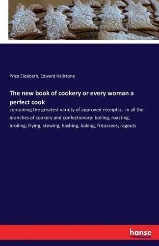 The new book of cookery or every woman a perfect cook: containing the greatest variety of approved receiptsz. in all the branches of cookery and confectionary: boiling, roasting, broiling, frying, stewing, hashing, baking, fricassees, ragouts