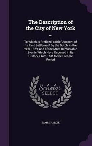 The Description of the City of New York ...: To Which Is Prefixed, a Brief Account of Its First Settlement by the Dutch, in the Year 1629; And of the Most Remarkable Events Which Have Occurred in Its History, from That to the Present Period