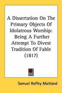 Cover image for A Dissertation on the Primary Objects of Idolatrous Worship: Being a Further Attempt to Divest Tradition of Fable (1817)