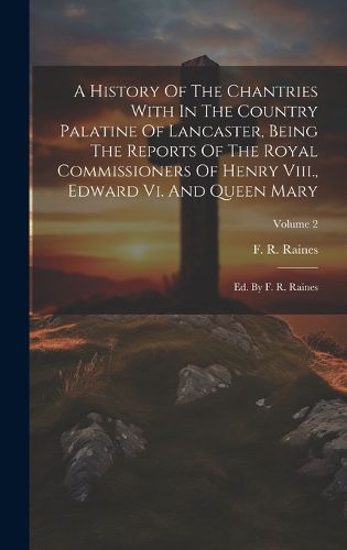 Cover image for A History Of The Chantries With In The Country Palatine Of Lancaster, Being The Reports Of The Royal Commissioners Of Henry Viii., Edward Vi. And Queen Mary