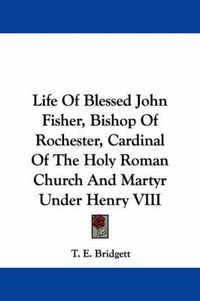 Cover image for Life of Blessed John Fisher, Bishop of Rochester, Cardinal of the Holy Roman Church and Martyr Under Henry VIII