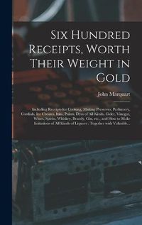 Cover image for Six Hundred Receipts, Worth Their Weight in Gold: Including Receipts for Cooking, Making Preserves, Perfumery, Cordials, Ice Creams, Inks, Paints, Dyes of All Kinds, Cider, Vinegar, Wines, Spirits, Whiskey, Brandy, Gin, Etc., and How to Make...