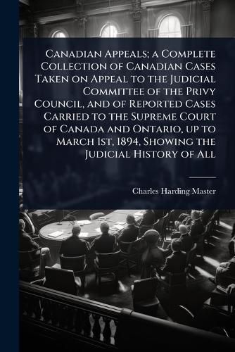 Cover image for Canadian Appeals; a Complete Collection of Canadian Cases Taken on Appeal to the Judicial Committee of the Privy Council, and of Reported Cases Carried to the Supreme Court of Canada and Ontario, up to March 1st, 1894, Showing the Judicial History of All