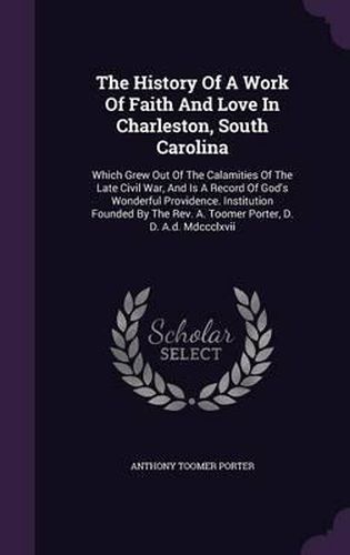 The History of a Work of Faith and Love in Charleston, South Carolina: Which Grew Out of the Calamities of the Late Civil War, and Is a Record of God's Wonderful Providence. Institution Founded by the REV. A. Toomer Porter, D. D. A.D. MDCCCLXVII