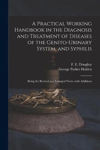 Cover image for A Practical Working Handbook in the Diagnosis and Treatment of Diseases of the Genito-urinary System, and Syphilis: Being the Revised and Enlarged Notes, With Additions