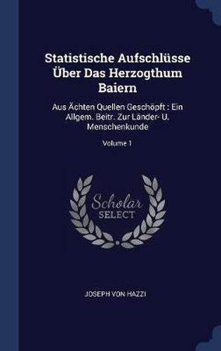 Statistische Aufschlï¿½sse ï¿½ber Das Herzogthum Baiern: Aus ï¿½chten Quellen Geschï¿½pft: Ein Allgem. Beitr. Zur Lï¿½nder- U. Menschenkunde; Volume 1