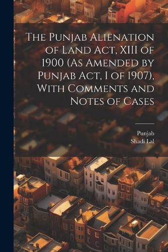 Cover image for The Punjab Alienation of Land Act, XIII of 1900 (As Amended by Punjab Act, I of 1907), With Comments and Notes of Cases