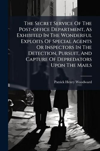 Cover image for The Secret Service Of The Post-office Department, As Exhibited In The Wonderful Exploits Of Special Agents Or Inspectors In The Detection, Pursuit, And Capture Of Depredators Upon The Mails
