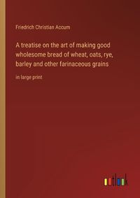 Cover image for A treatise on the art of making good wholesome bread of wheat, oats, rye, barley and other farinaceous grains