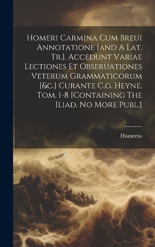 Cover image for Homeri Carmina Cum Breui Annotatione [and A Lat. Tr.]. Accedunt Variae Lectiones Et Obseruationes Veterum Grammaticorum [&c.] Curante C.g. Heyne. Tom. 1-8 [containing The Iliad. No More Publ.]