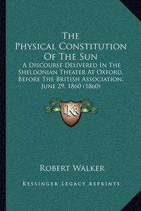 Cover image for The Physical Constitution of the Sun: A Discourse Delivered in the Sheldonian Theater at Oxford, Before the British Association, June 29, 1860 (1860)