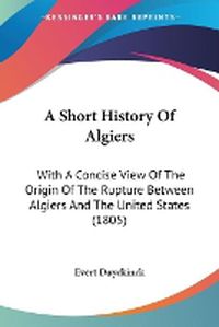 Cover image for A Short History Of Algiers: With A Concise View Of The Origin Of The Rupture Between Algiers And The United States (1805)