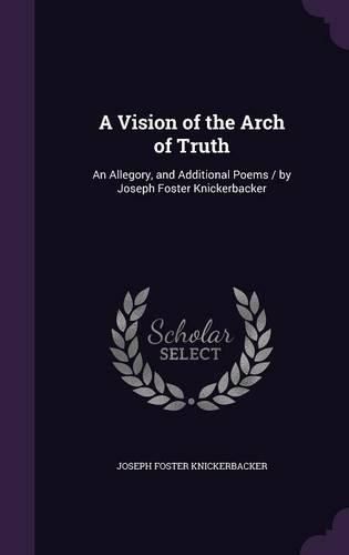 Cover image for A Vision of the Arch of Truth: An Allegory, and Additional Poems / By Joseph Foster Knickerbacker