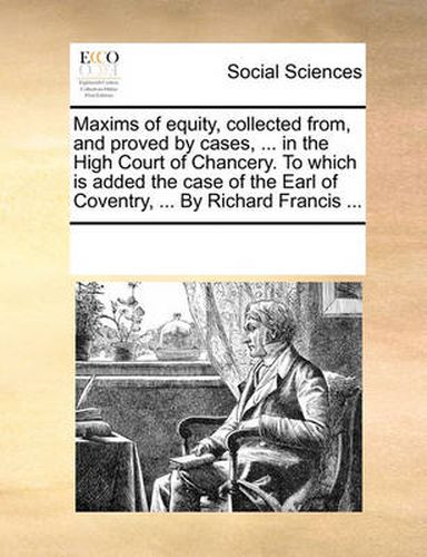 Cover image for Maxims of Equity, Collected From, and Proved by Cases, ... in the High Court of Chancery. to Which Is Added the Case of the Earl of Coventry, ... by Richard Francis ...