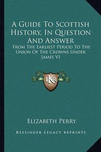 Cover image for A Guide to Scottish History, in Question and Answer: From the Earliest Period to the Union of the Crowns Under James VI