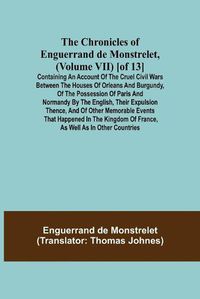 Cover image for The Chronicles of Enguerrand de Monstrelet, (Volume VII) [of 13]; Containing an account of the cruel civil wars between the houses of Orleans and Burgundy, of the possession of Paris and Normandy by the English, their expulsion thence, and of other memorable e