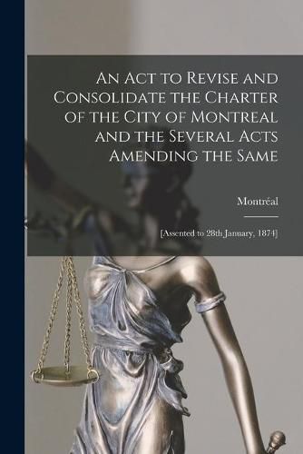 Cover image for An Act to Revise and Consolidate the Charter of the City of Montreal and the Several Acts Amending the Same [microform]: [assented to 28th January, 1874]