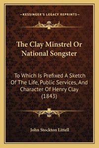 Cover image for The Clay Minstrel or National Songster: To Which Is Prefixed a Sketch of the Life, Public Services, and Character of Henry Clay (1843)