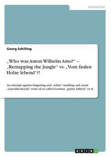 Cover image for Who was Anton Wilhelm Amo? -  Remapping the Jungle vs.  Vom faulen Holze lebend?!: An attempt against forgetting and  white-washing, sad, racist  (a)e(sthe)tic(al) texts of so called German  prime fathers et al.