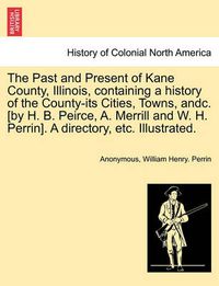 Cover image for The Past and Present of Kane County, Illinois, containing a history of the County-its Cities, Towns, andc. [by H. B. Peirce, A. Merrill and W. H. Perrin]. A directory, etc. Illustrated.