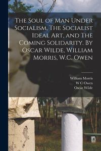 Cover image for The Soul of man Under Socialism, The Socialist Ideal art, and The Coming Solidarity. By Oscar Wilde, William Morris, W.C. Owen