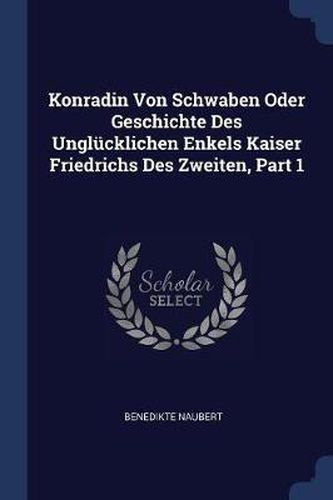 Konradin Von Schwaben Oder Geschichte Des Unglï¿½cklichen Enkels Kaiser Friedrichs Des Zweiten, Part 1