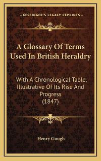 Cover image for A Glossary of Terms Used in British Heraldry: With a Chronological Table, Illustrative of Its Rise and Progress (1847)