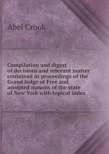 Cover image for Compilation and digest of decisions and relevant matter contained in proceedings of the Grand lodge of Free and accepted masons of the state of New York with topical index