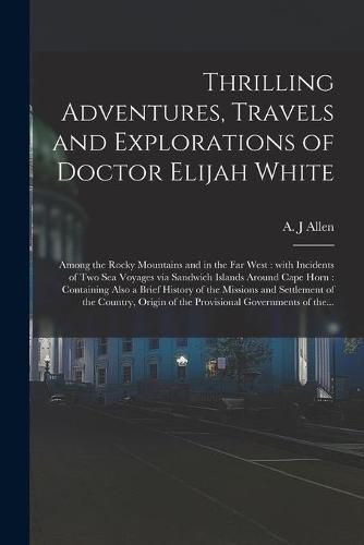 Cover image for Thrilling Adventures, Travels and Explorations of Doctor Elijah White [microform]: Among the Rocky Mountains and in the Far West: With Incidents of Two Sea Voyages via Sandwich Islands Around Cape Horn: Containing Also a Brief History of The...