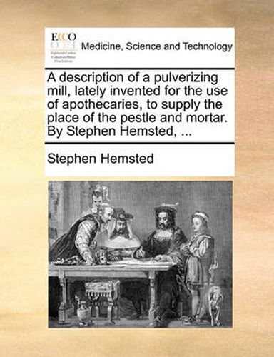 Cover image for A Description of a Pulverizing Mill, Lately Invented for the Use of Apothecaries, to Supply the Place of the Pestle and Mortar. by Stephen Hemsted, ...
