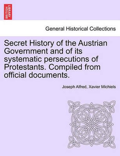 Secret History of the Austrian Government and of Its Systematic Persecutions of Protestants. Compiled from Official Documents.