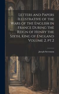 Cover image for Letters and Papers Illustrative of the Wars of the English in France During the Reign of Henry the Sixth, King of England Volume 2, pt.2