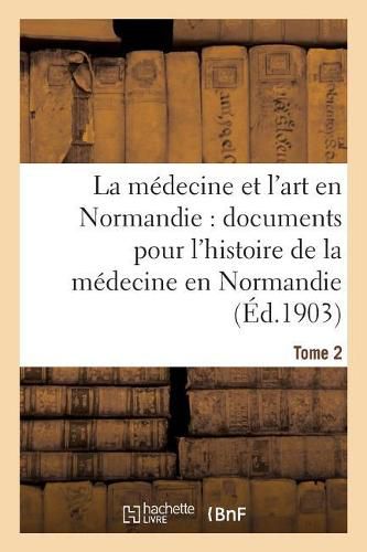 La Medecine Et l'Art En Normandie: Documents Pour Servir A l'Histoire de la Medecine Tome 2: En Normandie.